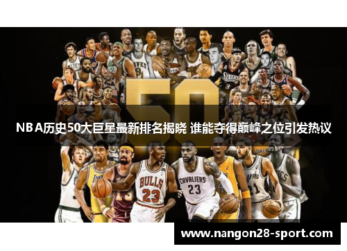 NBA历史50大巨星最新排名揭晓 谁能夺得巅峰之位引发热议